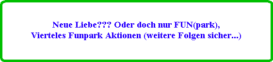 Neue Liebe??? Oder doch nur FUN(park),
Vierteles Funpark Aktionen (weitere Folgen sicher...)